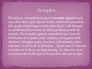  Els egipcis consideraven que el temple egipci era la
 casa dels déus i per aquest motiu només els sacerdots
 (els quals s’encarregaven del culte diari) i els faraons
 (considerats déus entre els déus) podien accedir al
 temple. Els temples egipcis reproduïen per tant els
 habitacles d’un palau reial: rampes, avingudes amb
 obeliscs i imatges, patis interiors, columnates, sales
 interiors, la cel·la de la divinitat... Quan més a l’interior
 et trobaven la llum era més escassa. La idea era crear
 un trànsit des d'allò que és humà fins allò que és diví.
 