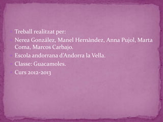  Treball realitzat per:
 Nerea González, Manel Hernàndez, Anna Pujol, Marta
  Coma, Marcos Carbajo.
 Escola andorrana d’Andorra la Vella.
 Classe: Guacamoles.
 Curs 2012-2013
 