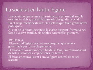  La societat egípcia tenia una estructura piramidal amb la
  existència dels grups amb marcada desigualtat social.
 En el grup inferior estaven els esclaus,que feien grans obres
  públiques .
 Al cim de la piràmide estava la classe dirigent ,formada pel
  faraó i la seva família, els nobles, sacerdots i guerrers.

 POLÍTICA:
   El govern d’Egipte era una monarquia , que estava
  governada per una sola persona.
 El faraó era considerat com fill dels Déus, era l’amo absolut
  de tots els homes i cap de totes les terres.
 El faraó encarava l’estat i era la figura central de tot el
  sistema.
 