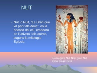 NUT

– Nut, o Nuit, "La Gran que
  va parir als déus", és la
  deessa del cel, creadora
  de l'univers i els astres,
  segons la mitologia
  Egípcia.




                               .Nom egipci: Nut. Nom grec: Nut.
                               Deïtat grega: Reva
 