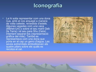 Iconografía

•   La hi solia representar com una dona
    nua, amb el cos arquejat a manera
    de volta celeste, revestida d'estels.
    Algunes vegades com una vaca
    (Mehet-Urt) o sobre el seu marit Geb
    (la Terra) i el seu pare Shu (l'aire)
    intentant separar-los (representació
    gràfica del mite). També es
    representava com una dona que
    porta en el cap un gerro d'aigua. Les
    seves extremitats simbolitzaven els
    quatre pilars sobre els quals es
    recolza el cel.
 