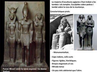 La majoria d’escultures egípcies s’han trobat a les
tombes i als temples. Esculpides sobre pedres i
també sobre la roca de la muntanya.
Característiques prals:
- Caps rodons, colls curts
- Mirada tensa
- Figures rígides, hieràtiques.
- Monumentalitat.
- Braços enganxats al cos
- Un peu més adelantat que l’altre.
Faraó Micerí amb la seva esposa i la deesa
 