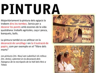 PINTURA
Majoritàriament la pintura dels egipcis la
trobem dins les tombes. Servia per a
decorar les parets amb escenes de la vida
quotidiana: treballs agrícoles, caça i pesca,
banquets, balls.
La pintura també es va utilitzar en la
decoració de sarcòfags i en la il.lustració de
papirs, com per exemple en el “llibre dels
morts”
Les pintures (Im. Nou) van substituir els relleus
(Im. Antic), sobretot en la decoració dels
hipogeus de la necròpolis de la Vall dels Reis a
Tebas
 