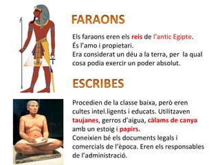 Els faraons eren els reis de l’antic Egipte.
És l’amo i propietari.
Era considerat un déu a la terra, per la qual
cosa podia exercir un poder absolut.
Procedien de la classe baixa, però eren
cultes intel.ligents i educats. Utilitzaven
taujanes, gerros d’aigua, càlams de canya
amb un estoig i papirs.
Coneixien bé els documents legals i
comercials de l’època. Eren els responsables
de l’administració.
 