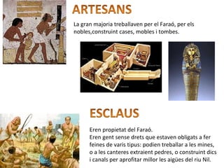 La gran majoria treballaven per el Faraó, per els
nobles,construint cases, mobles i tombes.
Eren propietat del Faraó.
Eren gent sense drets que estaven obligats a fer
feines de varis tipus: podien treballar a les mines,
o a les canteres extraient pedres, o construint dics
i canals per aprofitar millor les aigües del riu Nil.
 