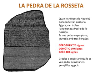 Quan les tropes de Napoleó
Bonaparte van arribar a
Egipte, van trobar
l’anomenada Pedra de la
Rosseta.
És una pedra negra plana,
gravada amb tres llengües:
GEROGLÍFIC 70 signes
DEMÒTIC 140 signes
GREC 400 signes
Gràcies a aquesta troballa es
van poder desxifrar els
geroglífics egipcis.
 