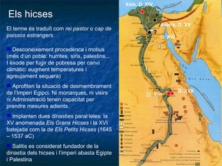 Els hicses
El terme és traduït com rei pastor o cap de
paissos estrangers
Xois, D. XIV
D. XIII
D. XVII
Avaris, D. XV
?
D. XVI
 Desconeixement procedènca i motius
(més d’un poble: hurrites, siris, palestins...
I èxode per fugir de pobresa per canvi
climàtic: augment temperatures i
agreujament sequera)
 Aprofiten la situació de desmembrament
de l’Imperi Egipci. Ni monarques, ni visirs
ni Administració tenen capacitat per
prendre mesures adients.
 Implanten dues dinasties paral·leles: la
XV anomenada Els Grans Hicses i la XVI
batejada com la de Els Petits Hicses (1645
– 1537 aC)
 Salitis es considerat fundador de la
dinastia dels hicses i l’imperi abasta Egipte
i Palestina
 