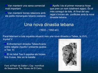  Van mantenir una xarxa comercial
molt important
 Van mantenir bones relacions amb
els petits monarques tebans coetanis
Una nova dinastia tebana
(1633 – 1552 aC)
Paral·lelament a tota aquesta situació neix una nova dinastia a Tebes, la XVII,
Inyotef V
 Enfrontament dinastia Tebes/Avaris:
ordre religiós (Apofis I presenta queixa
a Taa II)
 El rei tebà Taa II expulsa els hicses
fins Cusas. Mor en la batalla
Font: el Papir de Sallier I, Cap momificat
de Seqenenra Taa. Museu de El Cairo.
 Apofis I és el primer monarca hicse
que pren un nom totalment egipci. És el
més conegut de tots. Al final del seu
regat s’inicien els conflictes amb la nova
dinastia tebana
 