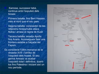  Kamose, successor tebà,
continua amb l’expulsió dels
hicses:
1. Primera batalla: fins Beni Hassan,
més al nord que el seu pare
2. Segona batalla: coneixedor de les
relacions hicses/nubis ataca
Núbia i arrasa el regne de Kush
3. Tercera batalla: assetja Apofis
fins Avaris. Aconsegueix fixar una
frontera estable a l’alçada del
Fayum.
Es considerat l’últim monarca de la
dinastia XVII i l’artífex de
l’expulsió dels hicses. El seu
germà Amosis va acabar
l’expulsió total i definitiva, duent-
los fins Palestina i iniciant així un
nou període.
 