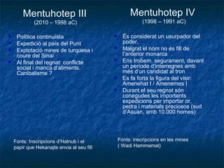 Mentuhotep III
(2010 – 1998 aC)
 Política continuïsta
 Expedició al país del Punt
 Explotació mines de turquesa i
coure del Sinaí
 Al final del regnat: conflicte
social i manca d’aliments.
Canibalisme ?
 És considerat un usurpador del
poder.
 Malgrat el nom no és fill de
l’anterior monarca
 Ens trobem, segurament, davant
un període d’interregnes amb
més d’un candidat al tron
 Es fa forta la figura del visir:
Amenehat I / Amenemes I
 Durant el seu regnat són
conegudes les importants
expedicions per importar or,
pedra i materials preciosos (sud
d’Asuan, amb 10.000 homes)
Mentuhotep IV
(1998 – 1991 aC)
Fonts: Inscripcions d’Hatnub i el
papir que Hekanajte envia al seu fill
Fonts: inscripcions en les mines
( Wadi Hammamat)
 