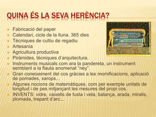 QUINA ÉS LA SEVA HERÈNCIA?
 Fabricació del paper
 Calendari, cicle de la lluna. 365 dies
 Tècniques de cultiu de regadiu
 Artesania
 Agricultura productiva
 Piràmides, tècniques d’arquitectura.
 Instruments musicals com ara la pandereta, un instrument
semblant a la flauta anomenat “ney”.
 Gran coneixement del cos gràcies a les momificacions, aplicació
de pomades, xarops...
 Algunes nocions de matemàtiques, com per exemple unitats de
longitud i de pes mitjançant les mesures del propi cos.
 INVENTS: vidre, vaixells de fusta i vela, balança, arada, miralls,
plomada, trepant d’arc...
 