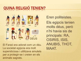 QUINA RELIGIÓ TENIEN?
Eren politeistes.
Els egipcis tenien
molts déus, però
n’hi havia sis de
principals: RA,
OSIRIS, ISIS,
ANUBIS, THOT,
MAAT.
El Faraó era adorat com un déu.
La societat egípcia era molt
supersticiosa i utilitzava amulets
per a protegir-se i creien en els
animals sagrats.
 