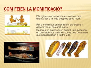 COM FEIEN LA MOMIFICACIÓ?
Els egipcis conservaven els cossos dels
difunts per a la vida després de la mort.
Per a momificar primer treien els òrgans i
assecaven el cos amb natró.
Després ho embenaven amb lli i els posaven
en un sarcòfags amb les coses que pensaven
que necessitarien a l’altre vida.
 