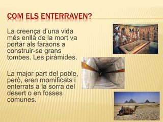 COM ELS ENTERRAVEN?
La creença d’una vida
més enllà de la mort va
portar als faraons a
construir-se grans
tombes. Les piràmides.
La major part del poble,
però, eren momificats i
enterrats a la sorra del
desert o en fosses
comunes.
 