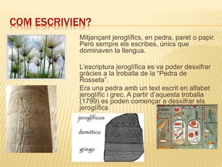 COM ESCRIVIEN?
Mitjançant jeroglífics, en pedra, paret o papir.
Però sempre els escribes, únics que
dominaven la llengua.
L’escriptura jeroglífica es va poder desxifrar
gràcies a la troballa de la “Pedra de
Rosseta”.
Era una pedra amb un text escrit en alfabet
jeroglífic i grec. A partir d’aquesta troballa
(1799) es poden començar a desxifrar els
jeroglífics
 