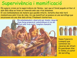 Supervivència i momificació Vasos funeraris (canopis) que contenien les vísceres del difunt.  Es guardaven dins la tomba, al costat del sarcòfag. Els embalsamadors, observats per Anubis, despré s  d’una llarga preparació, embolcallaven el cos del difunt amb tires de lli i l’omplien d’amulets. Els egipcis creien en la supervivència de l’ànima, i per que el faraó pogués arribar al món dels déus es feien un funerals amb uns ritus solemnes. El cos s’embalsamava de manera que quedés intacte. Setanta dies més tard s’embolicava amb tires de roba. Un cop momificat es posava en uns sarcòfags que encaixaven els uns dins dels altres. Finalment s’enterrava 
