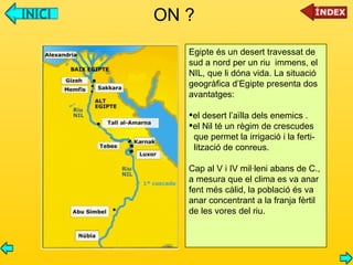 ON ? Egipte és un desert travessat de  sud a nord per un riu  immens, el NIL, que li dóna vida. La situació  geogràfica d’Egipte presenta dos avantatges:  el desert l’aïlla dels enemics . el Nil té un règim de crescudes que permet la irrigació i la ferti- lització de conreus. Cap al V i IV mil·leni abans de C., a mesura que el clima es va anar fent més càlid, la població és va  anar concentrant a la franja fèrtil de les vores del riu. 