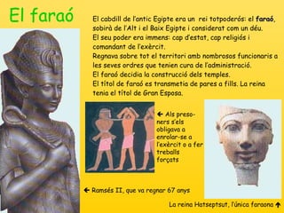 El faraó El cabdill de l’antic Egipte era un  rei totpoderós: el  faraó , sobirà de l’Alt i el Baix Egipte i considerat com un déu. El seu poder era immens: cap d’estat, cap religiós i comandant de l’exèrcit. Regnava sobre tot el territori amb nombrosos funcionaris a les seves ordres que tenien cura de l’administració.  El faraó decidia la construcció dels temples. El títol de faraó es transmetia de pares a fills. La reina tenia el títol de Gran Esposa.    Ramsés II, que va regnar 67 anys La reina Hatseptsut, l’única faraona      Als preso-ners s ’ els obligava a enrolar-se a l’exèrcit o a fer treballs forçats 