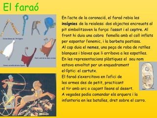 El faraó En l’acte de la coronació, el faraó rebia les  insígnies  de la reialesa: dos objectes encreuats al pit simbolitzaven la força: l’ assot  i el  ceptre . Al front hi duia una  cobra   femella amb el coll inflats per espantar l’enemic, i la  barbeta  postissa. Al cap duia el  nemes , una peça de roba de ratlles blanques i blaves que li arribava a les espatlles.  En les representacions plàstiques el   seu nom estava envoltat per un enqua dra ment  el·líptic: el  cartutx . El faraó s’exercitava en l’ofici de  les armes des de petit, practicant  el tir amb arc o caçant lleons al desert. A vegades podia comandar els arquers i la infanteria en les batalles, dret sobre el carro. 