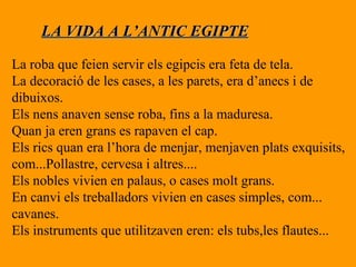 LA VIDA A L’ANTIC EGIPTE La roba que feien servir els egipcis era feta de tela. La decoració de les cases, a les parets, era d’anecs i de  dibuixos. Els nens anaven sense roba, fins a la maduresa. Quan ja eren grans es rapaven el cap. Els rics quan era l’hora de menjar, menjaven plats exquisits, com...Pollastre, cervesa i altres.... Els nobles vivien en palaus, o cases molt grans. En canvi els treballadors vivien en cases simples, com...  cavanes. Els instruments que utilitzaven eren: els tubs,les flautes... 