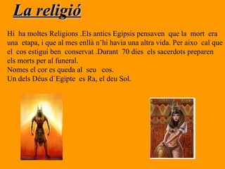 La religió Hi  ha moltes Religions .Els antics Egipsis pensaven  que la  mort  era  una  etapa, i que al mes enllà n’hi havia una altra vida. Per aixo  cal que  el  cos estigui ben  conservat .Durant  70 dies  els sacerdots preparen els morts per al funeral. Nomes el cor es queda al  seu  cos. Un dels Déus d`Egipte  es Ra, el deu Sol. 