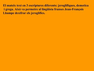 El mateix text en 3 escriptures diferents: jeroglifiques, demotica i grega. Això va permetre al lingüista franses Jean-François  Lhampe dexifrar els jeroglifics.  