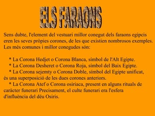 ELS FARAONS Sens dubte, l'element del vestuari millor conegut dels faraons egipcis  eren les seves pròpies corones, de les que existien nombrosos exemples. Les més comunes i millor conegudes són: * La Corona Hedjet o Corona Blanca, símbol de l'Alt Egipte. * La Corona Desheret o Corona Roja, símbol del Baix Egipte. * La Corona sejemty o Corona Doble, símbol del Egipte unificat, és una superposició de les dues corones anteriors. * La Corona Atef o Corona osiriaca, present en alguns rituals de  caràcter funerari Precisament, el culte funerari era l'esfera d'influència del déu Osiris. 