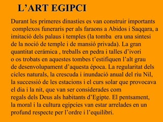 L’ART EGIPCI Durant les primeres dinasties es van construir importants complexos funeraris per als faraons a Abidos i Saqqara, a  imitació dels palaus i temples (la tomba  era una sintesi  de la noció de temple i de mansió privada). La gran  quantitat cerámica , treballs en pedra i talles d’ivori o os trobats en aquestes tombes t’estifiquen l’alt grau  de desenvolupament d’aquesta época. La regularitat dels  cicles naturals, la crescuda i inundació anual del riu Nil,  la successió de les estacions i el curs solar que provocava el dia i la nit, que van ser considerades com regals dels Deus als habitants d’Egipte. El pentsament,  la moral i la cultura egipcies van estar arrelades en un  profund respecte per l’ordre i l’equilibri. 