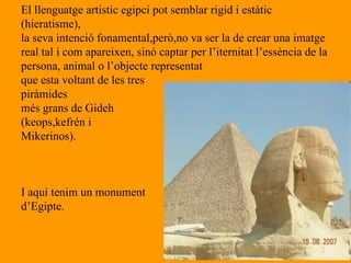 El llenguatge artistic egipci pot semblar rigid i estàtic (hieratisme), la seva intenció fonamental,però,no va ser la de crear una imatge  real tal i com apareixen, sinó captar per l’iternitat l’essència de la  persona, animal o l’objecte representat que esta voltant de les tres  piràmides més grans de Gideh  (keops,kefrén i  Mikerinos). I aquí tenim un monument  d’Egipte. 