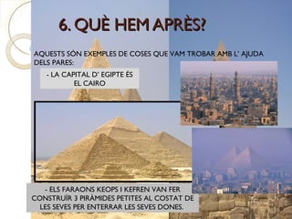 6. QUÈ HEM APRÈS?
AQUESTS SÓN EXEMPLES DE COSES QUE VAM TROBAR AMB L’ AJUDA
DELS PARES:
   - LA CAPITAL D’ EGIPTE ÉS
           EL CAIRO




   - ELS FARAONS KEOPS I KEFREN VAN FER
CONSTRUÏR 3 PIRÀMIDES PETITES AL COSTAT DE
  LES SEVES PER ENTERRAR LES SEVES DONES.
 