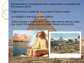ENS HAN PORTAT INFORMACIÓ MOLT VALIOSA PER SI VOLGUÈSSIM FER
UN VIATGE A EGIPTE:

-ROBA D’ ESTIU I ULLERES PEL SOL, JA QUE FA MOLTA CALOR.

-LA MONEDA D’ EGIPTE ÉS LA LIBRA EGÍPCIA.

-QUAN MARXEM D’ EGIPTE HEM D’ ANAR AMB COMPTE AMB LES COSES
QUE VOLEM TREURE DEL PAÍS, NO PODEM TREURE ANTIGUITATS.
 