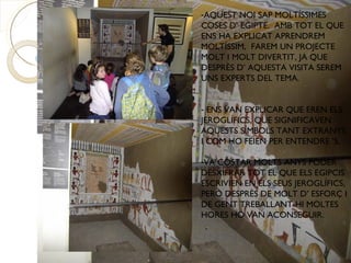 -AQUEST NOI SAP MOLTÍSSIMES
COSES D’ EGIPTE. AMB TOT EL QUE
ENS HA EXPLICAT APRENDREM
MOLTÍSSIM, FAREM UN PROJECTE
MOLT I MOLT DIVERTIT, JA QUE
DESPRÈS D’ AQUESTA VISITA SEREM
UNS EXPERTS DEL TEMA.


- ENS VAN EXPLICAR QUE EREN ELS
JEROGLÍFICS, QUE SIGNIFICAVEN
AQUESTS SÍMBOLS TANT EXTRANYS
I COM HO FEIEN PER ENTENDRE ’S.

-VA COSTAR MOLTS ANYS PODER
DESXIFRAR TOT EL QUE ELS EGIPCIS
ESCRIVIEN EN ELS SEUS JEROGLÍFICS,
PERÒ DESPRÈS DE MOLT D’ ESFORÇ I
DE GENT TREBALLANT-HI MOLTES
HORES HO VAN ACONSEGUIR.
 