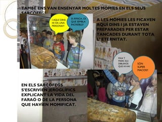 TAMBÉ ENS VAN ENSENYAR MOLTES MÒMIES EN ELS SEUS
SARCÒFEGS.
                          SI ÀFRICA, OI
            I AQUÍ DINS
                          QUE SEMBLA
                                          A LES MÒMIES LES FICAVEN
            HI HA UNA
            PERSONA??
                          INCREÏBLE?      AQUÍ DINS I JA ESTAVEN
                                          PREPARADES PER ESTAR
                                          TANCADES DURANT TOTA
                                          L’ ETERNITAT.



                                                  FIXA`T
                                                  MARC ELS
                                                  DIBUIXOS     SÓN
                                                  QUE HI HA?   SÚPER
                                                               MACOS!!




EN ELS SARCÒFEGS
S’ESCRIVÍEN JEROGLÍFICS
EXPLICANT LA VIDA DEL
FARAÓ O DE LA PERSONA
QUE HAVÍEN MOMIFICAT.
 
