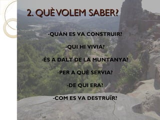 2. QUÈ VOLEM SABER?

    -QUÀN ES VA CONSTRUIR?

          -QUI HI VIVIA?

   -ÉS A DALT DE LA MUNTANYA?

       -PER A QUÈ SERVIA?

          -DE QUI ERA?

      -COM ES VA DESTRUÏR?
 