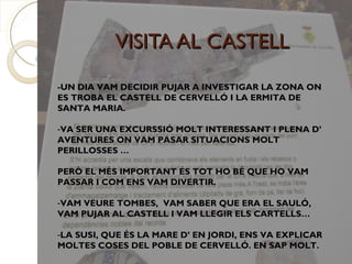 VISITA AL CASTELL
-UN DIA VAM DECIDIR PUJAR A INVESTIGAR LA ZONA ON
ES TROBA EL CASTELL DE CERVELLÓ I LA ERMITA DE
SANTA MARIA.

-VA SER UNA EXCURSSIÓ MOLT INTERESSANT I PLENA D’
AVENTURES ON VAM PASAR SITUACIONS MOLT
PERILLOSSES …

PERÒ EL MÉS IMPORTANT ÉS TOT HO BÉ QUE HO VAM
PASSAR I COM ENS VAM DIVERTIR.

-VAM VEURE TOMBES, VAM SABER QUE ERA EL SAULÓ,
VAM PUJAR AL CASTELL I VAM LLEGIR ELS CARTELLS…

-LA SUSI, QUE ÉS LA MARE D’ EN JORDI, ENS VA EXPLICAR
MOLTES COSES DEL POBLE DE CERVELLÓ. EN SAP MOLT.
 