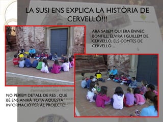 LA SUSI ENS EXPLICA LA HISTÒRIA DE
                     CERVELLÓ!!!
                                ARA SABEM QUI ERA ÈNNEC
                                BONFILL, ELVIRA I GUILLEM DE
                                CERVELLÓ, ELS COMTES DE
                                CERVELLÓ…




NO PERÍEM DETALL DE RES . QUE
BÉ ENS ANIRÀ TOTA AQUESTA
INFORMACIÓ PER AL PROJECTE!!!
 