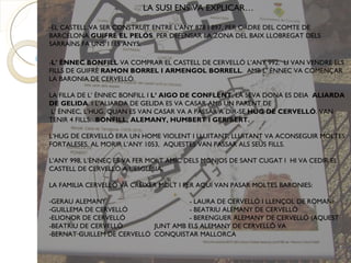 LA SUSI ENS VA EXPLICAR…

-EL CASTELL VA SER CONSTRUÏT ENTRE L’ANY 878 I 897, PER ORDRE DEL COMTE DE
BARCELONA GUIFRÉ EL PELÓS. PER DEFENSAR LA ZONA DEL BAIX LLOBREGAT DELS
SARRAÏNS FA UNS 1115 ANYS,

-L’ ÈNNEC BONFILL VA COMPRAR EL CASTELL DE CERVELLÓ L’ANY 992. LI VAN VENDRE ELS
FILLS DE GUIFRÉ RAMON BORREL I ARMENGOL BORRELL. AMB L’ ÈNNEC VA COMENÇAR
LA BARONIA DE CERVELLÓ.

LA FILLA DE L’ ÈNNEC BONFILL I L’ AIGO DE CONFLENT, LA SEVA DONA ES DEIA ALIARDA
DE GELIDA. I L’ALIARDA DE GELIDA ES VA CASAR AMB UN PARENT DE
 L’ ÈNNEC, L’HUG. QUAN ES VAN CASAR VA A PASSAR A DIR-SE HUG DE CERVELLÓ. VAN
TENIR 4 FILLS: BONFILL, ALEMANY, HUMBERT I GERIBERT.

L’HUG DE CERVELLÓ ERA UN HOME VIOLENT I LLUITANT, LLUITANT VA ACONSEGUIR MOLTES
FORTALESES. AL MORIR L’ANY 1053, AQUESTES VAN PASSAR ALS SEUS FILLS.

L’ANY 998, L’ÈNNEC ES VA FER MOLT AMIC DELS MONJOS DE SANT CUGAT I HI VA CEDIR EL
CASTELL DE CERVELLÓ A L'ESGLÉSIA.

LA FAMILIA CERVELLÓ VA CRÈIXER MOLT I PER AQUÍ VAN PASAR MOLTES BARONIES:

-GERAU ALEMANY                       - LAURA DE CERVELLÓ I LLENÇOL DE ROMANÍ
-GUILLEMA DE CERVELLÓ                - BEATRIU ALEMANY DE CERVELLÓ
-ELIONOR DE CERVELLÓ                 - BERENGUER ALEMANY DE CERVELLÓ (AQUEST
-BEATRIU DE CERVELLÓ        JUNT AMB ELS ALEMANY DE CERVELLÓ VA
-BERNAT GUILLEM DE CERVELLÓ CONQUISTAR MALLORCA
 