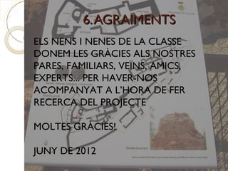 6. AGRAIMENTS
ELS NENS I NENES DE LA CLASSE
DONEM LES GRÀCIES ALS NOSTRES
PARES, FAMILIARS, VEÏNS, AMICS,
EXPERTS... PER HAVER-NOS
ACOMPANYAT A L’HORA DE FER
RECERCA DEL PROJECTE

MOLTES GRÀCIES!

JUNY DE 2012
 