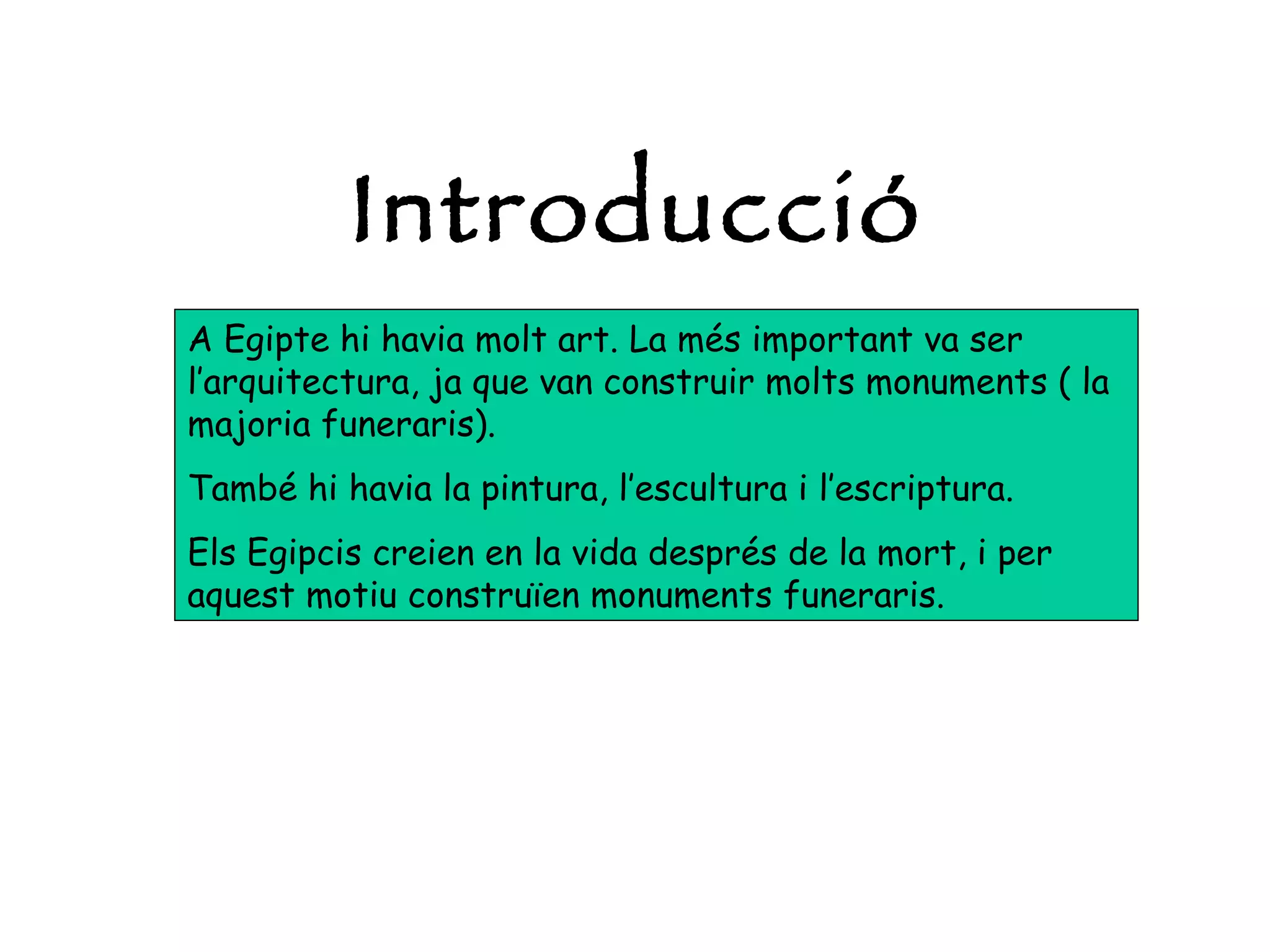 A Egipte hi havia molt art. La més important va ser l’arquitectura, ja que van construir molts monuments ( la majoria funeraris). També hi havia la pintura, l’escultura i l’escriptura. Els Egipcis creien en la vida després de la mort, i per aquest motiu construïen monuments funeraris.  Introducció 