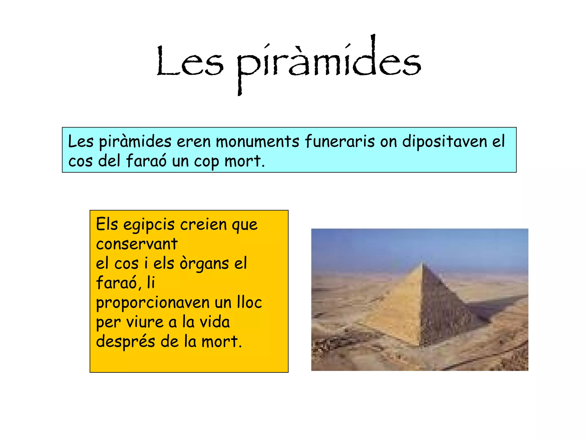 Les   piràmides Les piràmides eren monuments funeraris on dipositaven el cos del faraó un cop mort.  Els egipcis creien que conservant el cos i els òrgans el faraó, li proporcionaven un lloc per viure a la vida després de la mort.  