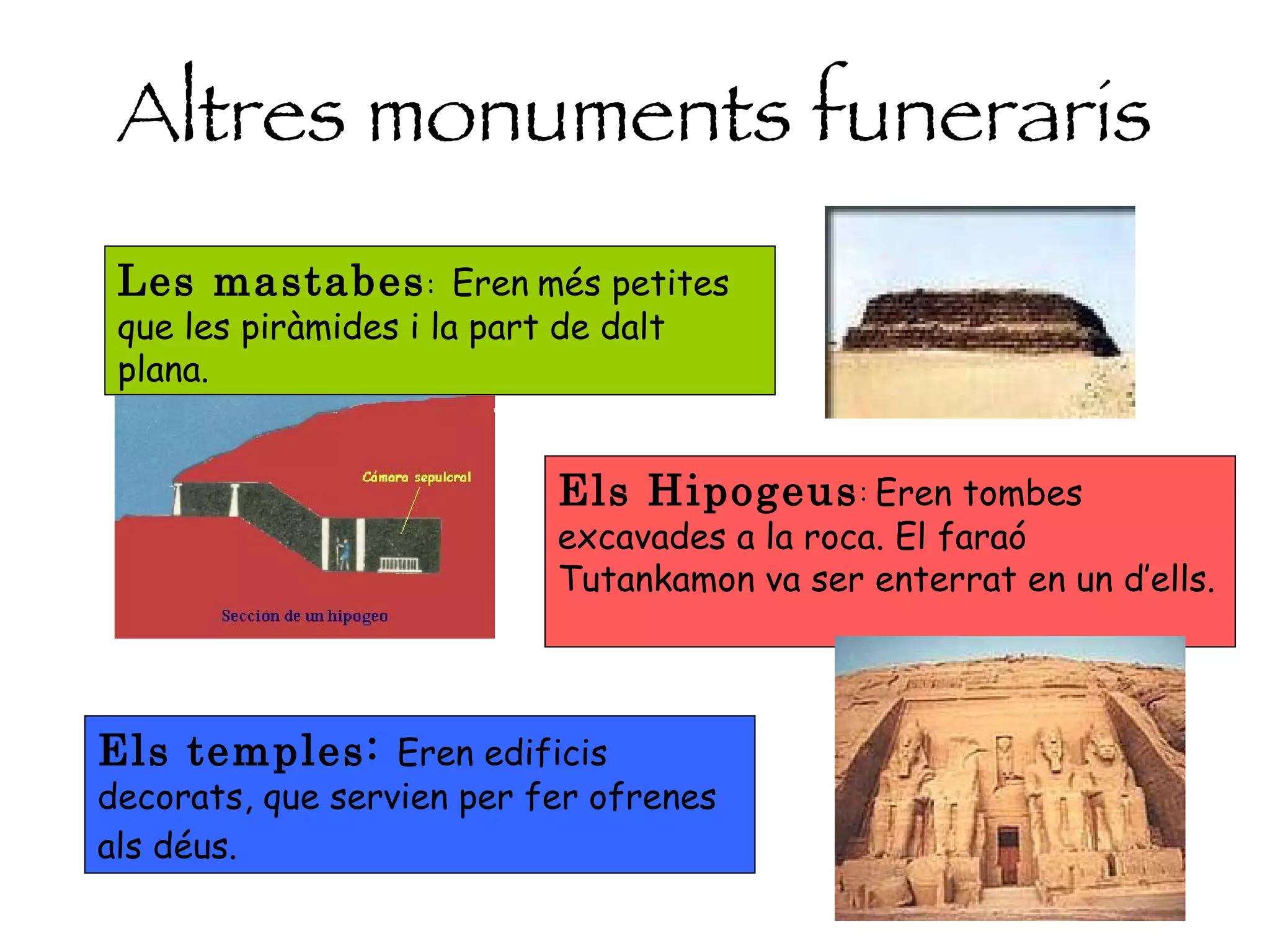 Altres monuments funeraris Les mastabes :  Eren   més petites que les piràmides i la part de dalt plana. Els Hipogeus :  Eren tombes excavades a la roca. El faraó Tutankamon va ser enterrat en un d’ells.  Els temples:  Eren edificis decorats, que servien per fer ofrenes als déus.   