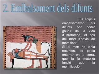 Els egipcis embalsamaven els difunts per poder gaudir de la vida d’ultratomba, el cos del mort s’havia de momificar.  Si el mort no tenia recursos, es podia enterrar en la sorra, que fa la mateixa funció que la momificació. 2. Emlbalsament dels difunts 