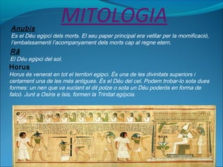 MITOLOGIAAnubis
Es el Déu egipci dels morts. El seu paper principal era vetllar per la momificació,
l’embalssamenti l’acompanyament dels morts cap al regne etern.
Râ
El Déu egipci del sol.
Horus
Horus és venerat en tot el territori egipci. És una de les divinitats superiors i
certament una de les més antigues. És el Déu del cel. Podem trobar-lo sota dues
formes: un nen que va xuclant el dit polze o sota un Déu poderós en forma de
falcó. Junt a Osiris e Isis, formen la Trinitat egípcia.
 