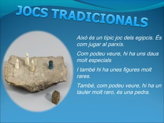 Això és un típic joc dels egipcis. És
com jugar al parxís.
Com podeu veure, hi ha uns daus
molt especials
I també hi ha unes figures molt
rares.
També, com podeu veure, hi ha un
tauler molt raro, és una pedra.
 