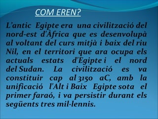 COM EREN?
L’antic Egipte era una civilització del
nord-est d'Àfrica que es desenvolupà
al voltant del curs mitjà i baix del riu
Nil, en el territori que ara ocupa els
actuals estats d'Egipte i el nord
del Sudan. La civilització es va
constituir cap al 3150 aC, amb la
unificació l'Alt i Baix Egipte sota el
primer faraó, i va persistir durant els
següents tres mil·lennis.
 