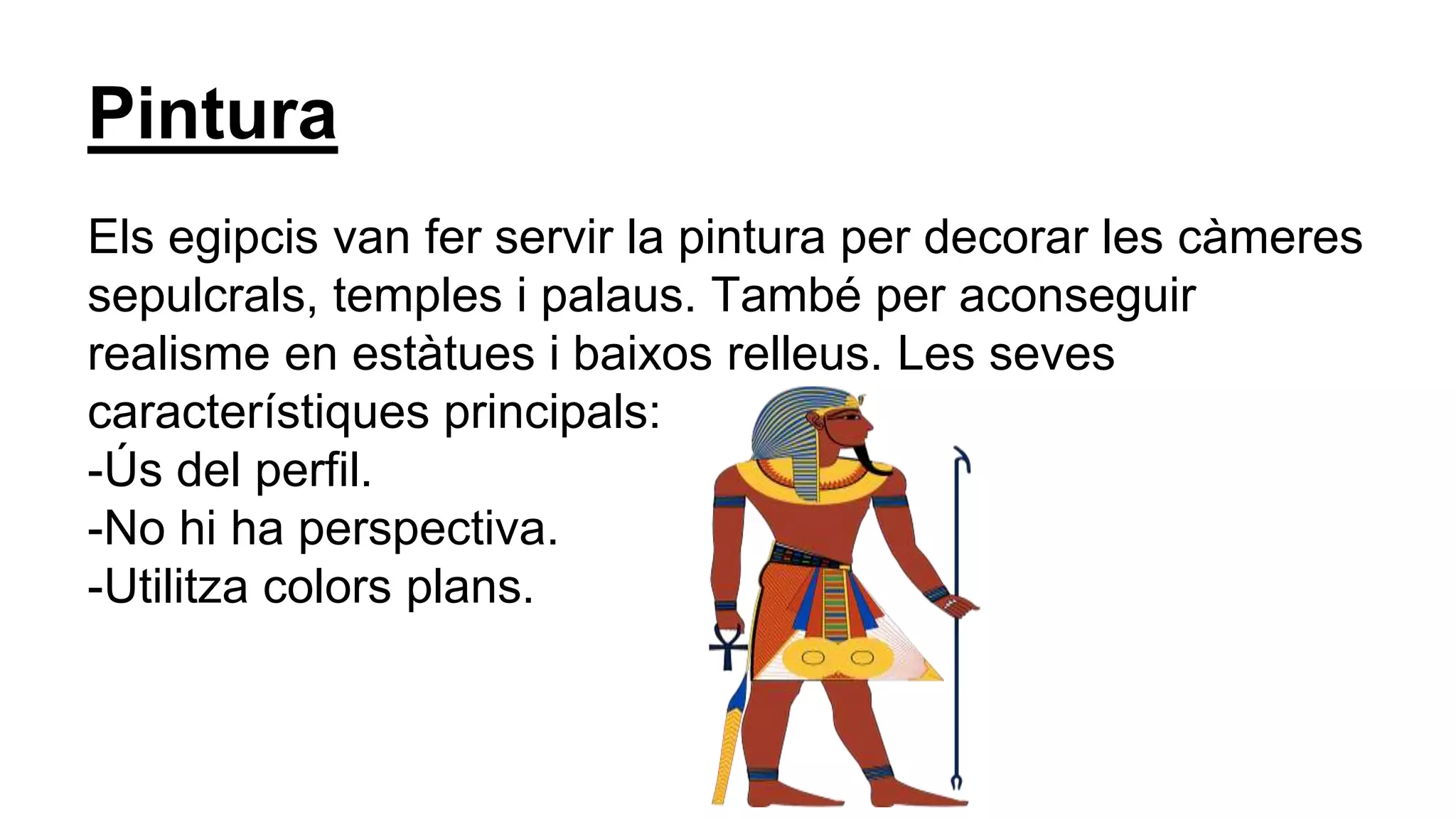 Pintura
Els egipcis van fer servir la pintura per decorar les càmeres
sepulcrals, temples i palaus. També per aconseguir
realisme en estàtues i baixos relleus. Les seves
característiques principals:
-Ús del perfil.
-No hi ha perspectiva.
-Utilitza colors plans.
 