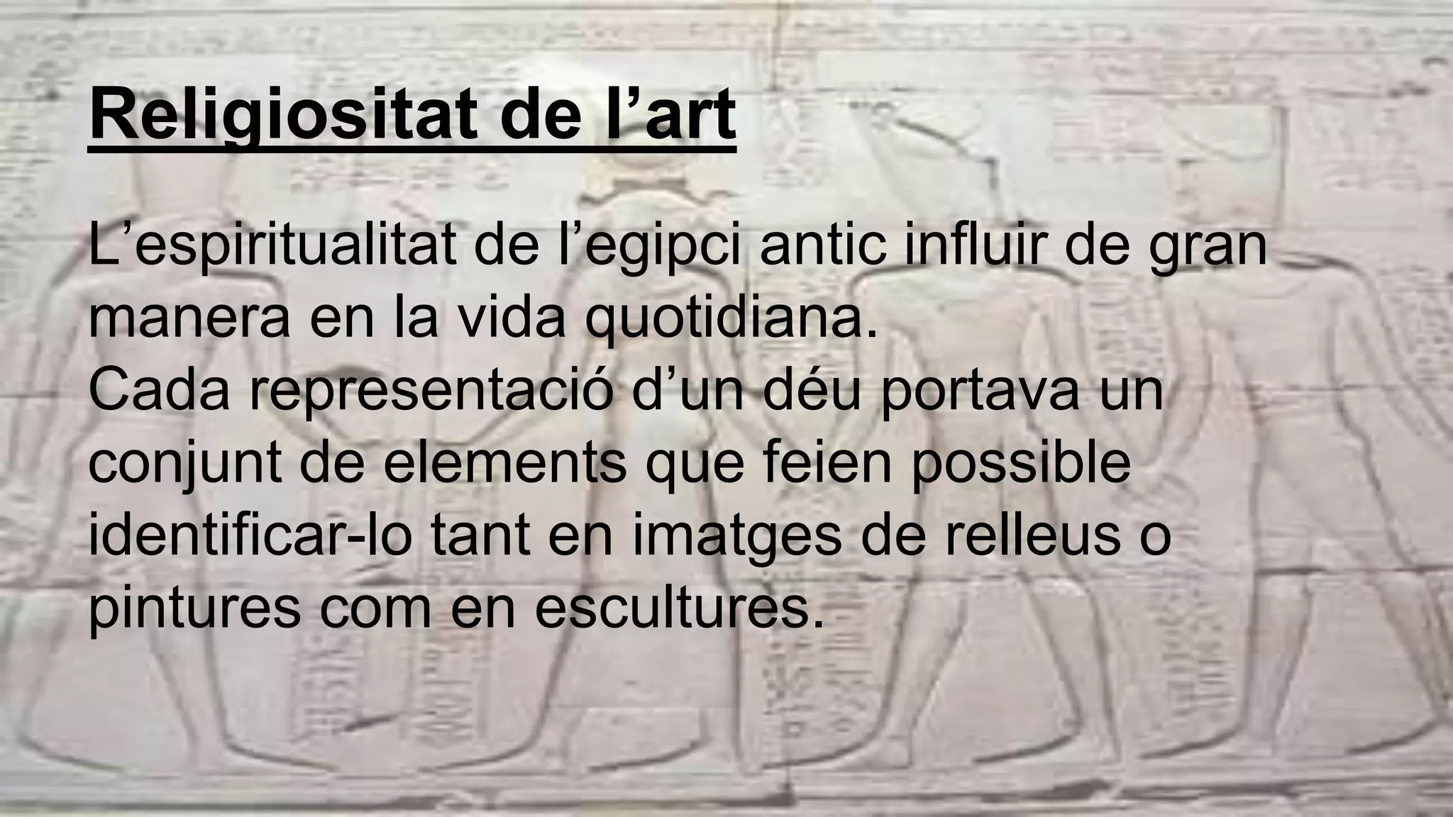 Religiositat de l’art
L’espiritualitat de l’egipci antic influir de gran
manera en la vida quotidiana.
Cada representació d’un déu portava un
conjunt de elements que feien possible
identificar-lo tant en imatges de relleus o
pintures com en escultures.
 