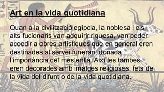 Art en la vida quotidiana
Quan a la civilització egipcia, la noblesa i els
alts fucionaris van adquirir riquesa, van poder
accedir a obres artístiques que en general eren
destinades al servei funerari, donada
l’importància del més enllà. Així les tombes
eren decorades amb imatges religioses, fets de
la vida del difunt o de la vida quotidiana.
 