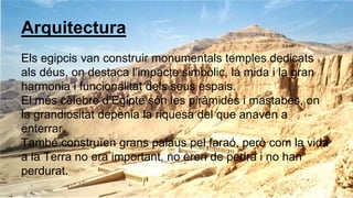 Arquitectura
Els egipcis van construir monumentals temples dedicats
als déus, on destaca l’impacte simbòlic, la mida i la gran
harmonia i funcionalitat dels seus espais.
El més cèlebre d’Egipte són les piràmides i mastabes, on
la grandiositat depenia la riquesa del que anaven a
enterrar.
També construïen grans palaus pel faraó, però com la vida
a la Terra no era important, no eren de pedra i no han
perdurat.
 