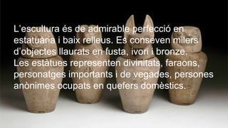ESCULTURA
L’escultura és de admirable perfecció en
estatuària i baix relleus. Es conseven milers
d’objectes llaurats en fusta, ivori i bronze.
Les estàtues representen divinitats, faraons,
personatges importants i de vegades, persones
anònimes ocupats en quefers domèstics.
 